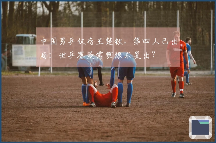中国男乒仅存王楚钦，第四人已出局：世乒赛亟需樊振东复出？