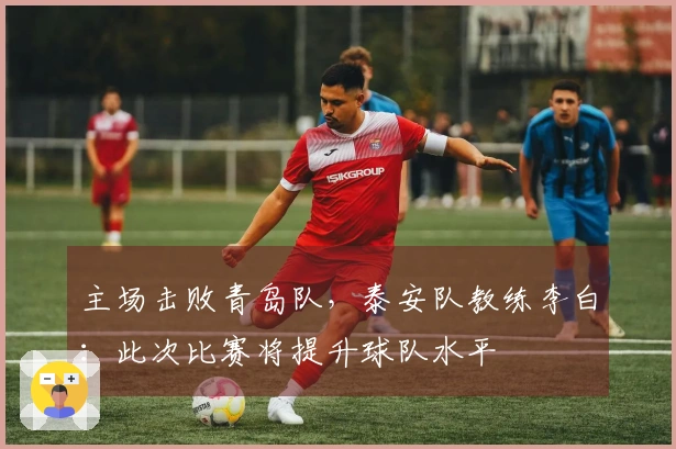 主场击败青岛队，泰安队教练李白：此次比赛将提升球队水平