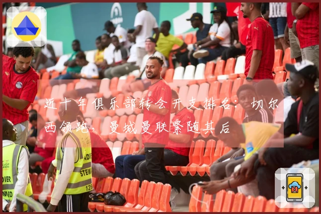 近十年俱乐部转会开支排名：切尔西领跑，曼城曼联紧随其后