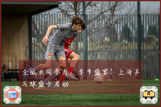 全城共同参与，季节盛宴！上海乒乓球盛会启动