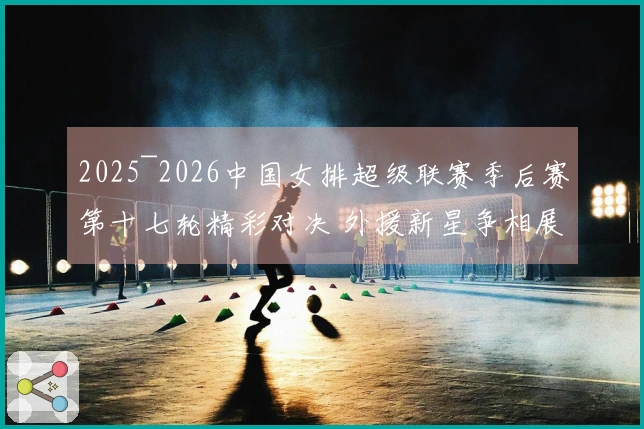 2025~2026中国女排超级联赛季后赛第十七轮精彩对决 外援新星争相展现风采