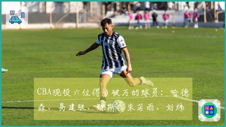 CBA现役六位得分破万的球员：哈德森、易建联、琼斯、朱芳雨、刘炜和王哲林