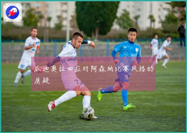 瓜迪奥拉回应对阿森纳比赛风格的质疑