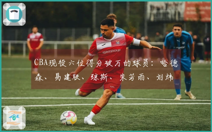 CBA现役六位得分破万的球员：哈德森、易建联、琼斯、朱芳雨、刘炜和王哲林