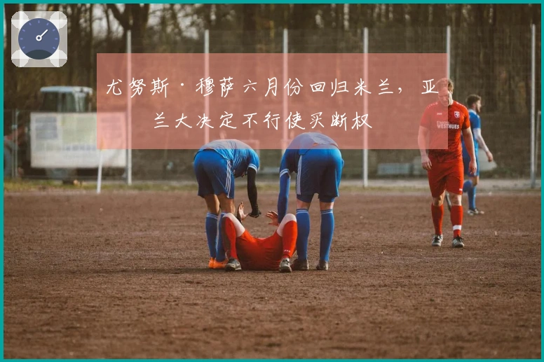 尤努斯·穆萨六月份回归米兰，亚特兰大决定不行使买断权
