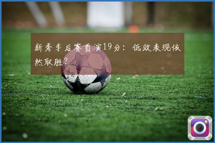 新秀季后赛首演19分：低效表现依然取胜？